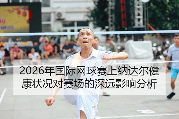 2026年国际网球赛上纳达尔健康状况对赛场的深远影响分析