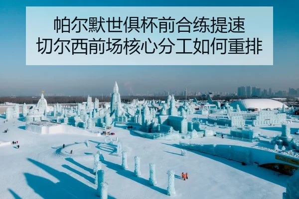 帕尔默世俱杯前合练提速 切尔西前场核心分工如何重排
