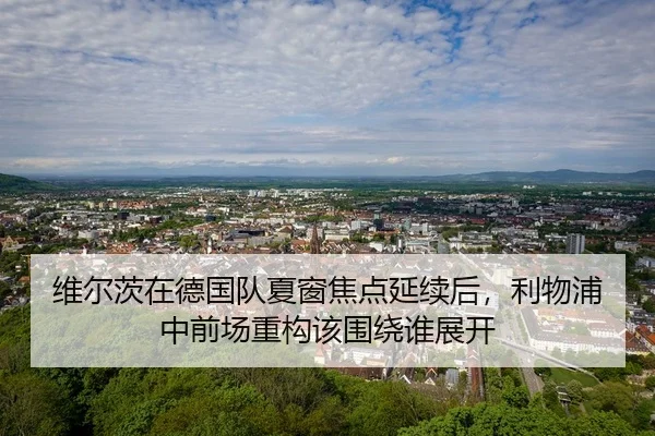 维尔茨在德国队夏窗焦点延续后，利物浦中前场重构该围绕谁展开