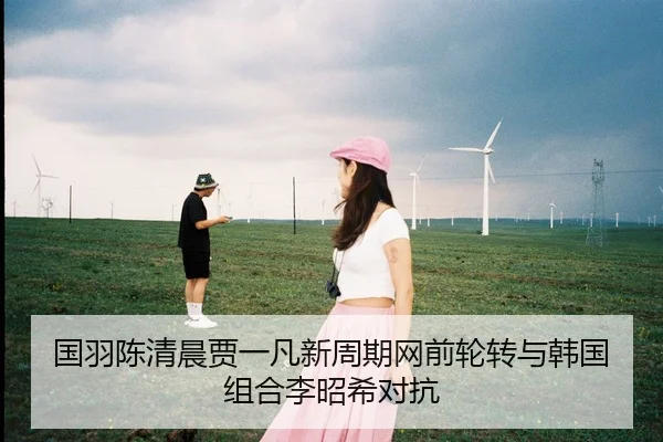 国羽陈清晨贾一凡新周期网前轮转与韩国组合李昭希对抗
